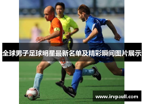 全球男子足球明星最新名单及精彩瞬间图片展示