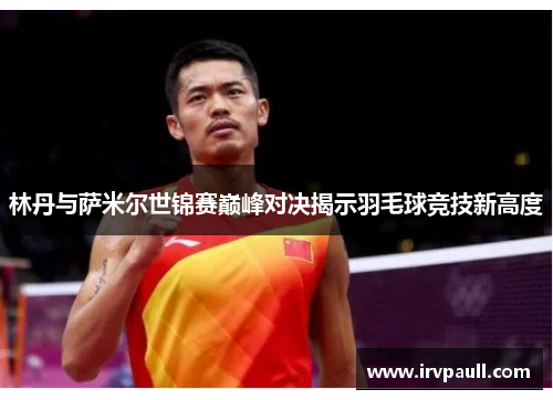 林丹与萨米尔世锦赛巅峰对决揭示羽毛球竞技新高度